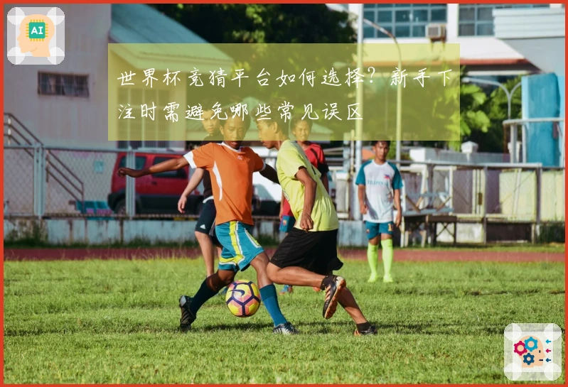 世界杯竞猜平台如何选择？新手下注时需避免哪些常见误区