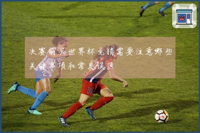 决赛前买世界杯竞猜需要注意哪些关键事项和常见误区