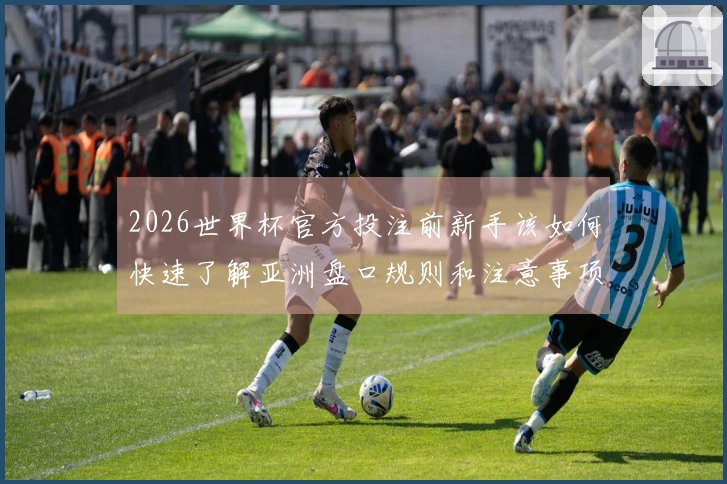 2026世界杯官方投注前新手该如何快速了解亚洲盘口规则和注意事项