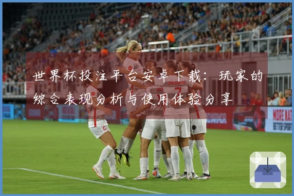 世界杯投注平台安卓下载：玩家的综合表现分析与使用体验分享